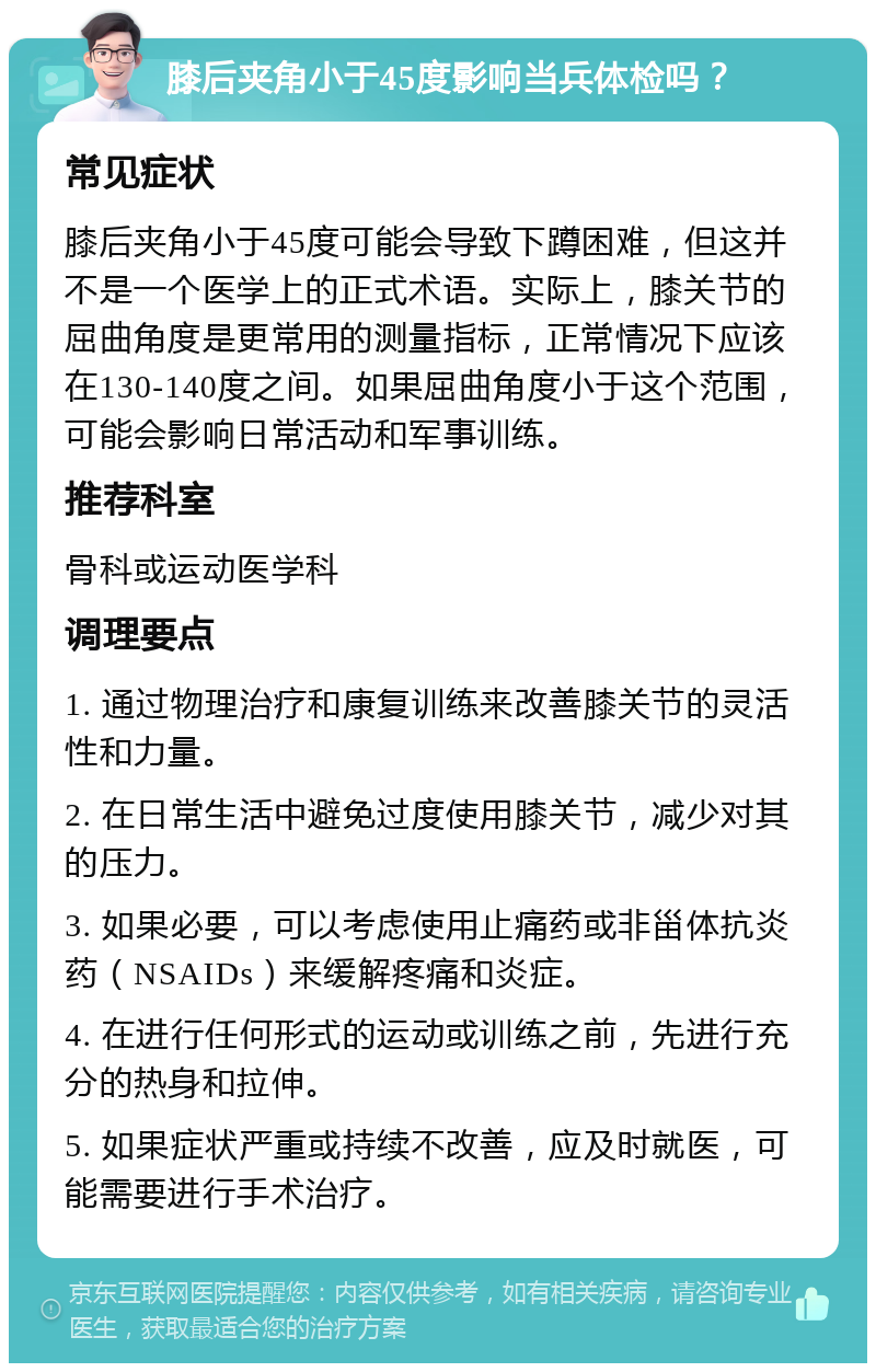 膝后夹角小于45度影响当兵体检吗？ 常见症状 膝后夹角小于45度可能会导致下蹲困难，但这并不是一个医学上的正式术语。实际上，膝关节的屈曲角度是更常用的测量指标，正常情况下应该在130-140度之间。如果屈曲角度小于这个范围，可能会影响日常活动和军事训练。 推荐科室 骨科或运动医学科 调理要点 1. 通过物理治疗和康复训练来改善膝关节的灵活性和力量。 2. 在日常生活中避免过度使用膝关节，减少对其的压力。 3. 如果必要，可以考虑使用止痛药或非甾体抗炎药（NSAIDs）来缓解疼痛和炎症。 4. 在进行任何形式的运动或训练之前，先进行充分的热身和拉伸。 5. 如果症状严重或持续不改善，应及时就医，可能需要进行手术治疗。