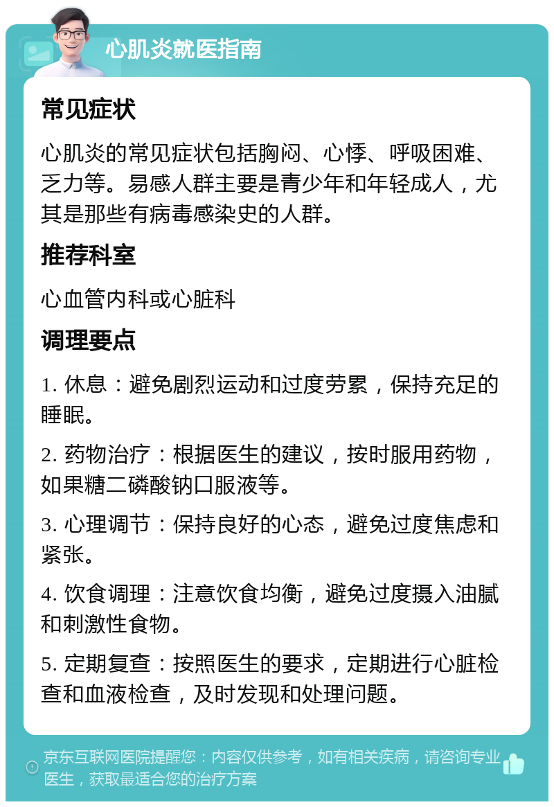 心肌炎就医指南 常见症状 心肌炎的常见症状包括胸闷、心悸、呼吸困难、乏力等。易感人群主要是青少年和年轻成人，尤其是那些有病毒感染史的人群。 推荐科室 心血管内科或心脏科 调理要点 1. 休息：避免剧烈运动和过度劳累，保持充足的睡眠。 2. 药物治疗：根据医生的建议，按时服用药物，如果糖二磷酸钠口服液等。 3. 心理调节：保持良好的心态，避免过度焦虑和紧张。 4. 饮食调理：注意饮食均衡，避免过度摄入油腻和刺激性食物。 5. 定期复查：按照医生的要求，定期进行心脏检查和血液检查，及时发现和处理问题。