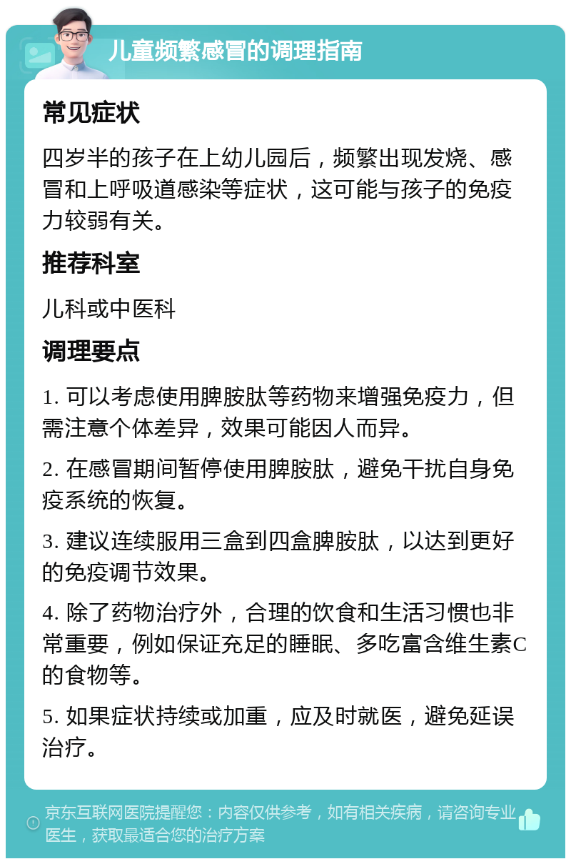 儿童频繁感冒的调理指南 常见症状 四岁半的孩子在上幼儿园后，频繁出现发烧、感冒和上呼吸道感染等症状，这可能与孩子的免疫力较弱有关。 推荐科室 儿科或中医科 调理要点 1. 可以考虑使用脾胺肽等药物来增强免疫力，但需注意个体差异，效果可能因人而异。 2. 在感冒期间暂停使用脾胺肽，避免干扰自身免疫系统的恢复。 3. 建议连续服用三盒到四盒脾胺肽，以达到更好的免疫调节效果。 4. 除了药物治疗外，合理的饮食和生活习惯也非常重要，例如保证充足的睡眠、多吃富含维生素C的食物等。 5. 如果症状持续或加重，应及时就医，避免延误治疗。