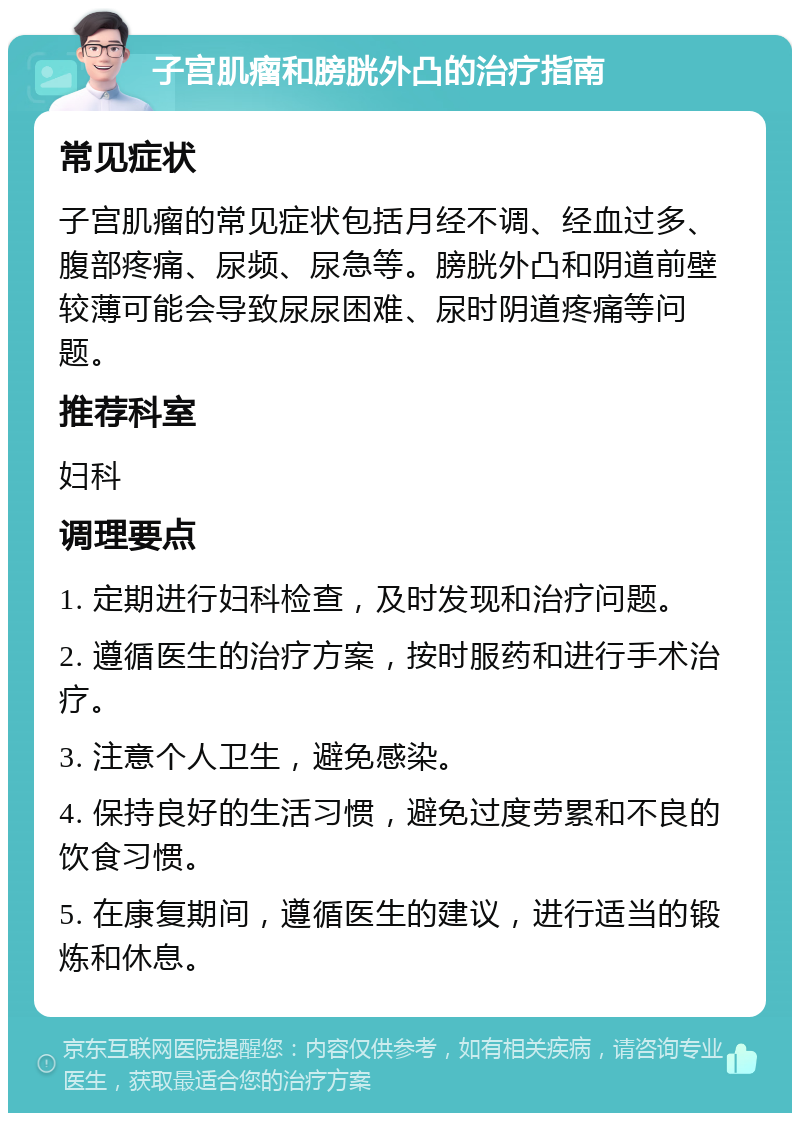 子宫肌瘤和膀胱外凸的治疗指南 常见症状 子宫肌瘤的常见症状包括月经不调、经血过多、腹部疼痛、尿频、尿急等。膀胱外凸和阴道前壁较薄可能会导致尿尿困难、尿时阴道疼痛等问题。 推荐科室 妇科 调理要点 1. 定期进行妇科检查，及时发现和治疗问题。 2. 遵循医生的治疗方案，按时服药和进行手术治疗。 3. 注意个人卫生，避免感染。 4. 保持良好的生活习惯，避免过度劳累和不良的饮食习惯。 5. 在康复期间，遵循医生的建议，进行适当的锻炼和休息。