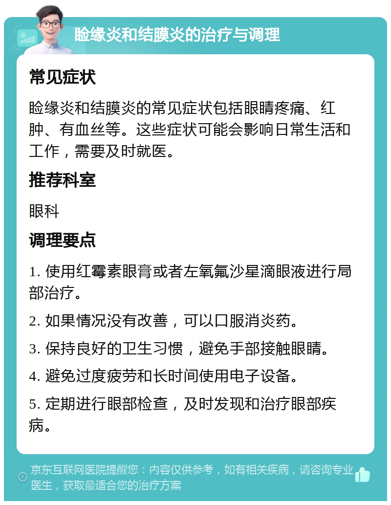 睑缘炎和结膜炎的治疗与调理 常见症状 睑缘炎和结膜炎的常见症状包括眼睛疼痛、红肿、有血丝等。这些症状可能会影响日常生活和工作，需要及时就医。 推荐科室 眼科 调理要点 1. 使用红霉素眼膏或者左氧氟沙星滴眼液进行局部治疗。 2. 如果情况没有改善，可以口服消炎药。 3. 保持良好的卫生习惯，避免手部接触眼睛。 4. 避免过度疲劳和长时间使用电子设备。 5. 定期进行眼部检查，及时发现和治疗眼部疾病。