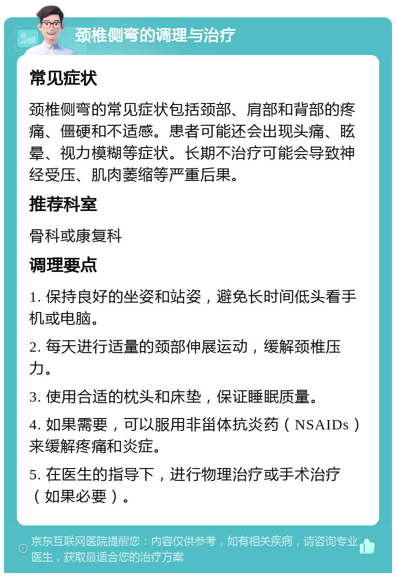 颈椎侧弯的调理与治疗 常见症状 颈椎侧弯的常见症状包括颈部、肩部和背部的疼痛、僵硬和不适感。患者可能还会出现头痛、眩晕、视力模糊等症状。长期不治疗可能会导致神经受压、肌肉萎缩等严重后果。 推荐科室 骨科或康复科 调理要点 1. 保持良好的坐姿和站姿，避免长时间低头看手机或电脑。 2. 每天进行适量的颈部伸展运动，缓解颈椎压力。 3. 使用合适的枕头和床垫，保证睡眠质量。 4. 如果需要，可以服用非甾体抗炎药（NSAIDs）来缓解疼痛和炎症。 5. 在医生的指导下，进行物理治疗或手术治疗（如果必要）。