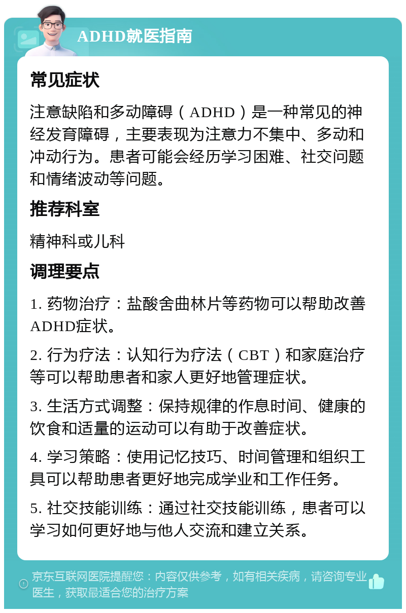 ADHD就医指南 常见症状 注意缺陷和多动障碍（ADHD）是一种常见的神经发育障碍，主要表现为注意力不集中、多动和冲动行为。患者可能会经历学习困难、社交问题和情绪波动等问题。 推荐科室 精神科或儿科 调理要点 1. 药物治疗：盐酸舍曲林片等药物可以帮助改善ADHD症状。 2. 行为疗法：认知行为疗法（CBT）和家庭治疗等可以帮助患者和家人更好地管理症状。 3. 生活方式调整：保持规律的作息时间、健康的饮食和适量的运动可以有助于改善症状。 4. 学习策略：使用记忆技巧、时间管理和组织工具可以帮助患者更好地完成学业和工作任务。 5. 社交技能训练：通过社交技能训练，患者可以学习如何更好地与他人交流和建立关系。