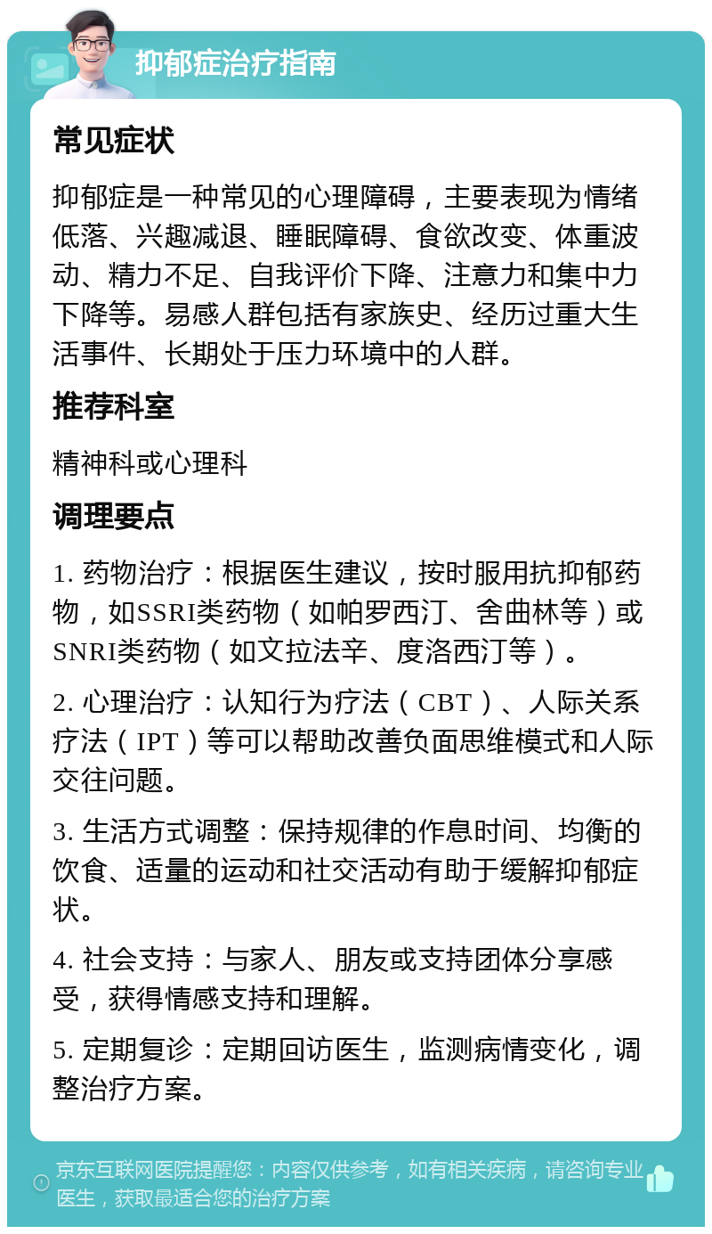 抑郁症治疗指南 常见症状 抑郁症是一种常见的心理障碍，主要表现为情绪低落、兴趣减退、睡眠障碍、食欲改变、体重波动、精力不足、自我评价下降、注意力和集中力下降等。易感人群包括有家族史、经历过重大生活事件、长期处于压力环境中的人群。 推荐科室 精神科或心理科 调理要点 1. 药物治疗：根据医生建议，按时服用抗抑郁药物，如SSRI类药物（如帕罗西汀、舍曲林等）或SNRI类药物（如文拉法辛、度洛西汀等）。 2. 心理治疗：认知行为疗法（CBT）、人际关系疗法（IPT）等可以帮助改善负面思维模式和人际交往问题。 3. 生活方式调整：保持规律的作息时间、均衡的饮食、适量的运动和社交活动有助于缓解抑郁症状。 4. 社会支持：与家人、朋友或支持团体分享感受，获得情感支持和理解。 5. 定期复诊：定期回访医生，监测病情变化，调整治疗方案。