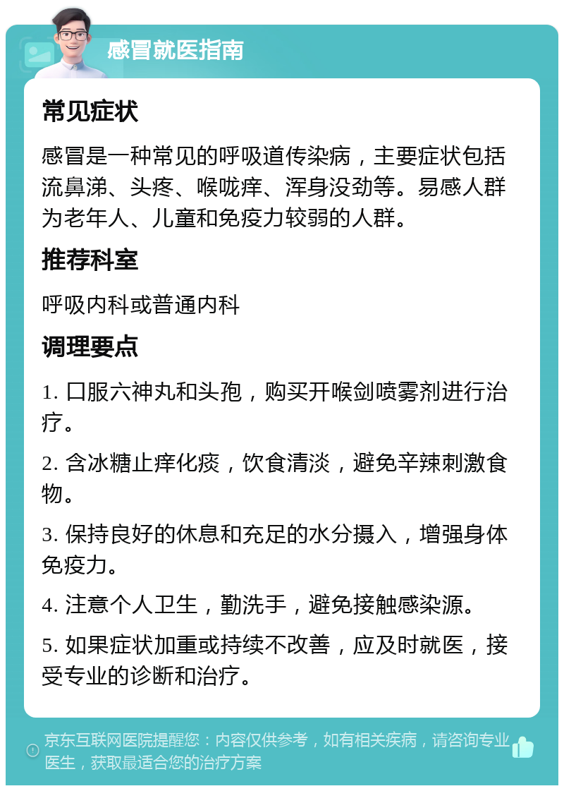 感冒就医指南 常见症状 感冒是一种常见的呼吸道传染病，主要症状包括流鼻涕、头疼、喉咙痒、浑身没劲等。易感人群为老年人、儿童和免疫力较弱的人群。 推荐科室 呼吸内科或普通内科 调理要点 1. 口服六神丸和头孢，购买开喉剑喷雾剂进行治疗。 2. 含冰糖止痒化痰，饮食清淡，避免辛辣刺激食物。 3. 保持良好的休息和充足的水分摄入，增强身体免疫力。 4. 注意个人卫生，勤洗手，避免接触感染源。 5. 如果症状加重或持续不改善，应及时就医，接受专业的诊断和治疗。