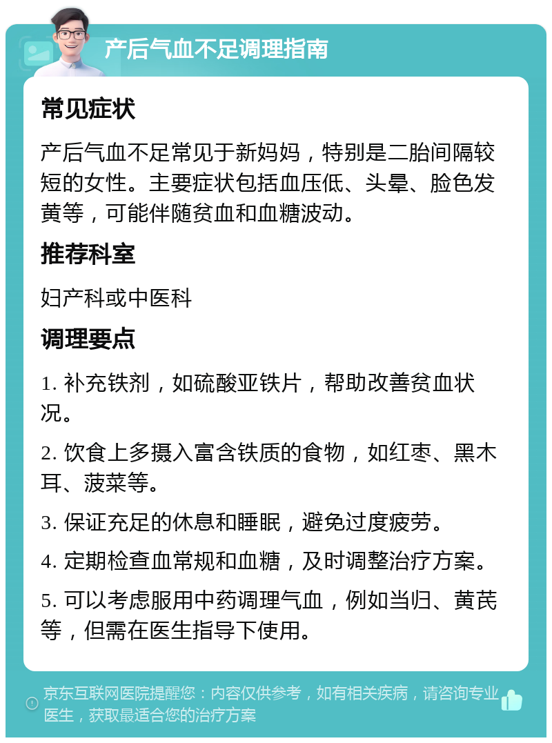 产后气血不足调理指南 常见症状 产后气血不足常见于新妈妈，特别是二胎间隔较短的女性。主要症状包括血压低、头晕、脸色发黄等，可能伴随贫血和血糖波动。 推荐科室 妇产科或中医科 调理要点 1. 补充铁剂，如硫酸亚铁片，帮助改善贫血状况。 2. 饮食上多摄入富含铁质的食物，如红枣、黑木耳、菠菜等。 3. 保证充足的休息和睡眠，避免过度疲劳。 4. 定期检查血常规和血糖，及时调整治疗方案。 5. 可以考虑服用中药调理气血，例如当归、黄芪等，但需在医生指导下使用。