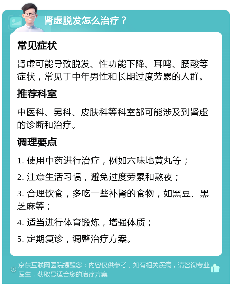 肾虚脱发怎么治疗？ 常见症状 肾虚可能导致脱发、性功能下降、耳鸣、腰酸等症状，常见于中年男性和长期过度劳累的人群。 推荐科室 中医科、男科、皮肤科等科室都可能涉及到肾虚的诊断和治疗。 调理要点 1. 使用中药进行治疗，例如六味地黄丸等； 2. 注意生活习惯，避免过度劳累和熬夜； 3. 合理饮食，多吃一些补肾的食物，如黑豆、黑芝麻等； 4. 适当进行体育锻炼，增强体质； 5. 定期复诊，调整治疗方案。