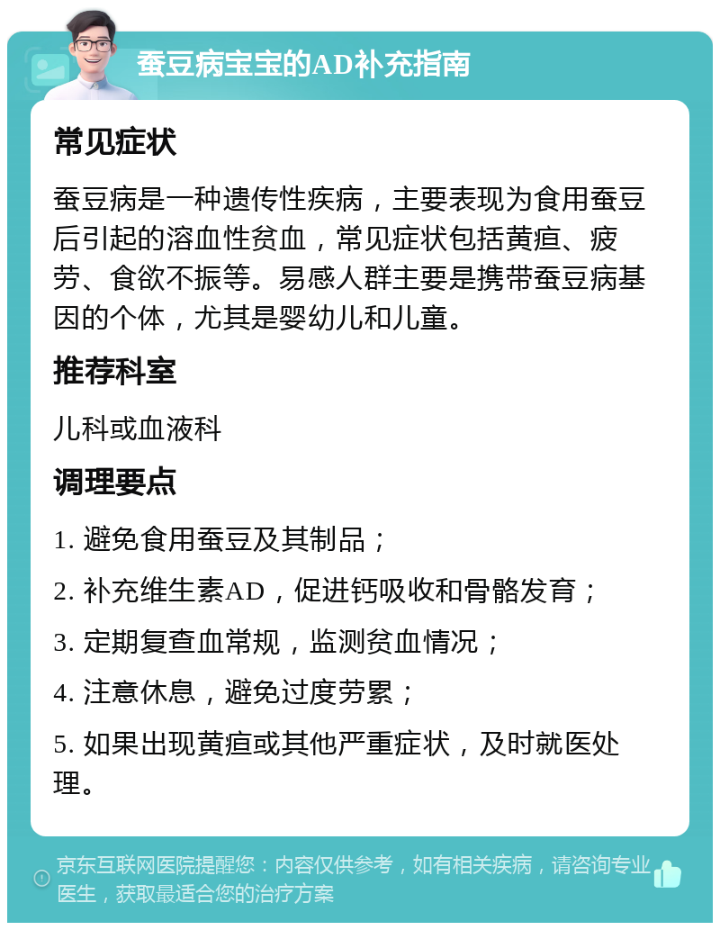 蚕豆病宝宝的AD补充指南 常见症状 蚕豆病是一种遗传性疾病，主要表现为食用蚕豆后引起的溶血性贫血，常见症状包括黄疸、疲劳、食欲不振等。易感人群主要是携带蚕豆病基因的个体，尤其是婴幼儿和儿童。 推荐科室 儿科或血液科 调理要点 1. 避免食用蚕豆及其制品； 2. 补充维生素AD，促进钙吸收和骨骼发育； 3. 定期复查血常规，监测贫血情况； 4. 注意休息，避免过度劳累； 5. 如果出现黄疸或其他严重症状，及时就医处理。