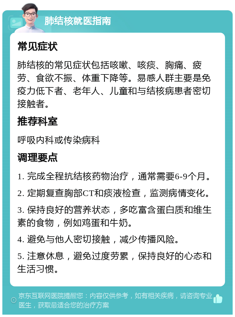 肺结核就医指南 常见症状 肺结核的常见症状包括咳嗽、咳痰、胸痛、疲劳、食欲不振、体重下降等。易感人群主要是免疫力低下者、老年人、儿童和与结核病患者密切接触者。 推荐科室 呼吸内科或传染病科 调理要点 1. 完成全程抗结核药物治疗，通常需要6-9个月。 2. 定期复查胸部CT和痰液检查，监测病情变化。 3. 保持良好的营养状态，多吃富含蛋白质和维生素的食物，例如鸡蛋和牛奶。 4. 避免与他人密切接触，减少传播风险。 5. 注意休息，避免过度劳累，保持良好的心态和生活习惯。