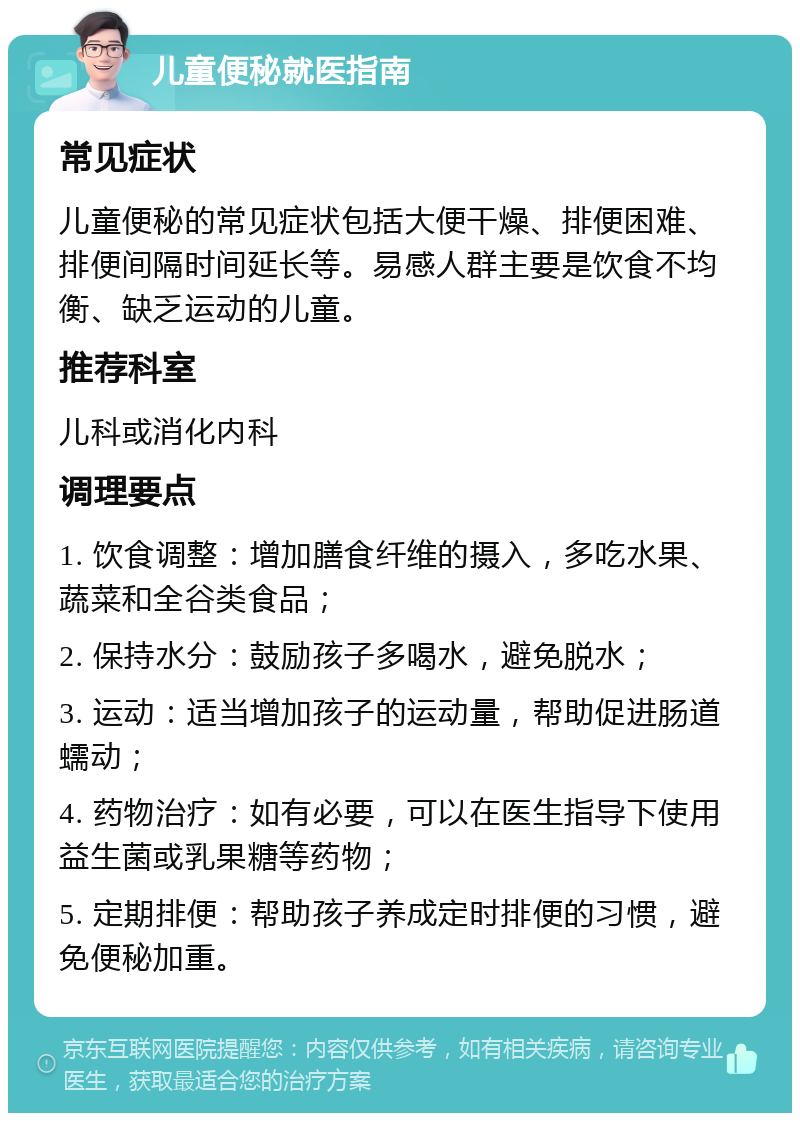 儿童便秘就医指南 常见症状 儿童便秘的常见症状包括大便干燥、排便困难、排便间隔时间延长等。易感人群主要是饮食不均衡、缺乏运动的儿童。 推荐科室 儿科或消化内科 调理要点 1. 饮食调整：增加膳食纤维的摄入，多吃水果、蔬菜和全谷类食品； 2. 保持水分：鼓励孩子多喝水，避免脱水； 3. 运动：适当增加孩子的运动量，帮助促进肠道蠕动； 4. 药物治疗：如有必要，可以在医生指导下使用益生菌或乳果糖等药物； 5. 定期排便：帮助孩子养成定时排便的习惯，避免便秘加重。