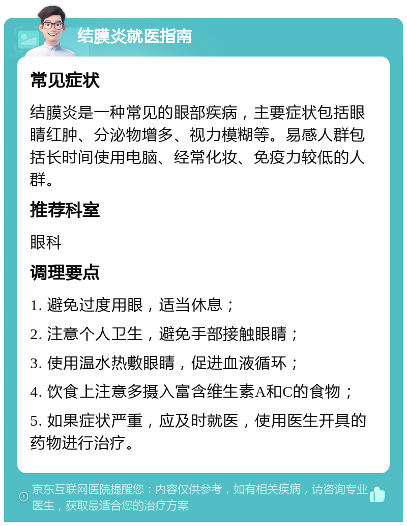 结膜炎就医指南 常见症状 结膜炎是一种常见的眼部疾病，主要症状包括眼睛红肿、分泌物增多、视力模糊等。易感人群包括长时间使用电脑、经常化妆、免疫力较低的人群。 推荐科室 眼科 调理要点 1. 避免过度用眼，适当休息； 2. 注意个人卫生，避免手部接触眼睛； 3. 使用温水热敷眼睛，促进血液循环； 4. 饮食上注意多摄入富含维生素A和C的食物； 5. 如果症状严重，应及时就医，使用医生开具的药物进行治疗。