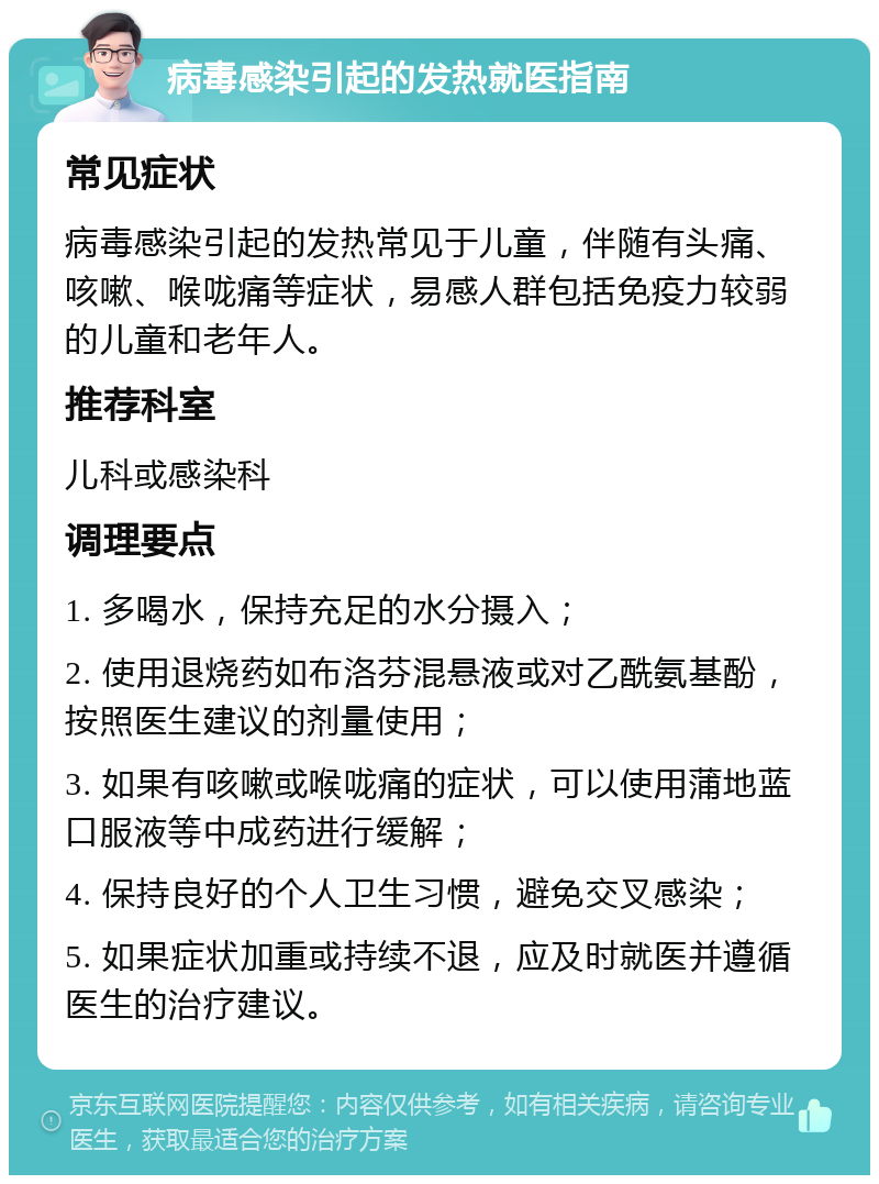 病毒感染引起的发热就医指南 常见症状 病毒感染引起的发热常见于儿童，伴随有头痛、咳嗽、喉咙痛等症状，易感人群包括免疫力较弱的儿童和老年人。 推荐科室 儿科或感染科 调理要点 1. 多喝水，保持充足的水分摄入； 2. 使用退烧药如布洛芬混悬液或对乙酰氨基酚，按照医生建议的剂量使用； 3. 如果有咳嗽或喉咙痛的症状，可以使用蒲地蓝口服液等中成药进行缓解； 4. 保持良好的个人卫生习惯，避免交叉感染； 5. 如果症状加重或持续不退，应及时就医并遵循医生的治疗建议。