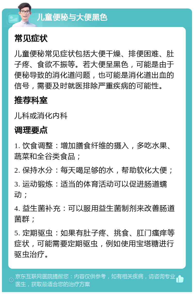 儿童便秘与大便黑色 常见症状 儿童便秘常见症状包括大便干燥、排便困难、肚子疼、食欲不振等。若大便呈黑色，可能是由于便秘导致的消化道问题，也可能是消化道出血的信号，需要及时就医排除严重疾病的可能性。 推荐科室 儿科或消化内科 调理要点 1. 饮食调整：增加膳食纤维的摄入，多吃水果、蔬菜和全谷类食品； 2. 保持水分：每天喝足够的水，帮助软化大便； 3. 运动锻炼：适当的体育活动可以促进肠道蠕动； 4. 益生菌补充：可以服用益生菌制剂来改善肠道菌群； 5. 定期驱虫：如果有肚子疼、挑食、肛门瘙痒等症状，可能需要定期驱虫，例如使用宝塔糖进行驱虫治疗。