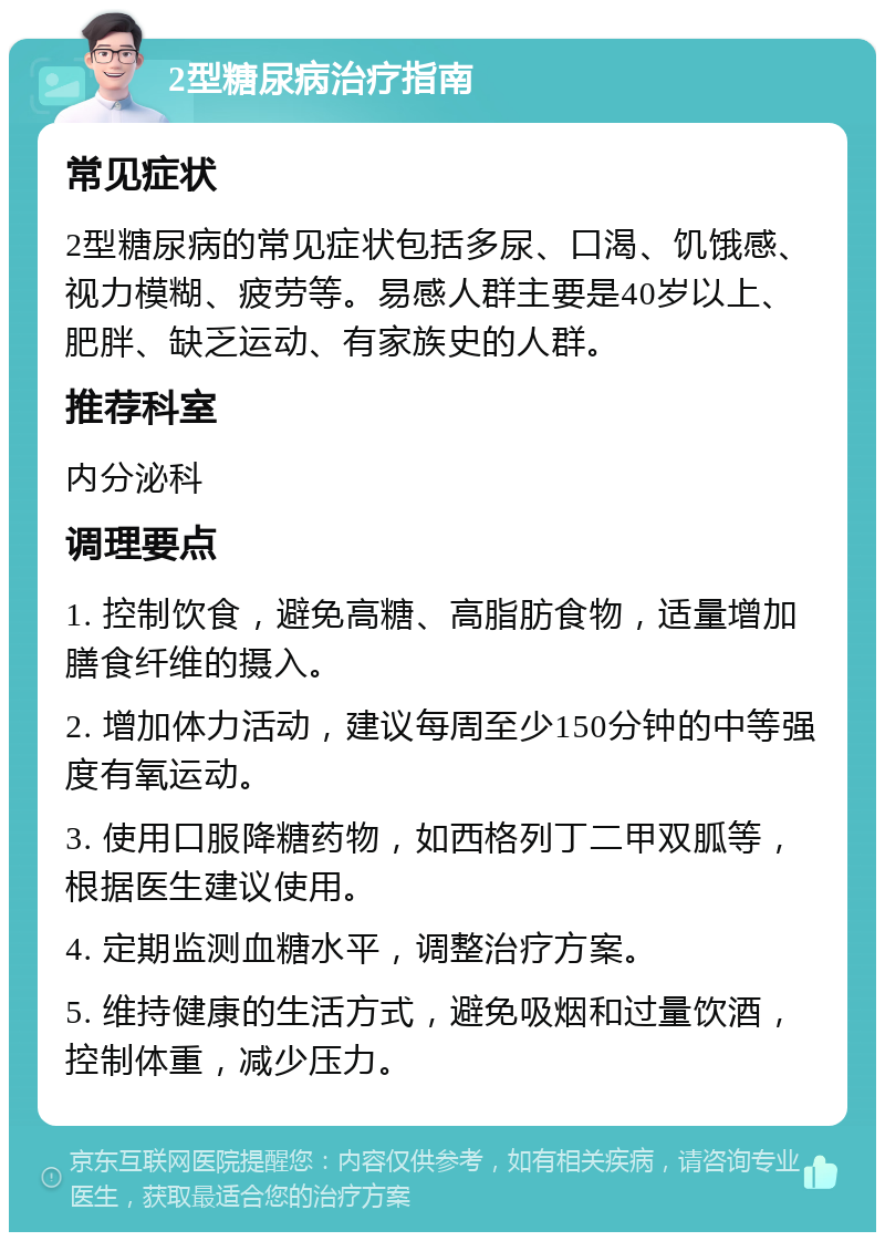 2型糖尿病治疗指南 常见症状 2型糖尿病的常见症状包括多尿、口渴、饥饿感、视力模糊、疲劳等。易感人群主要是40岁以上、肥胖、缺乏运动、有家族史的人群。 推荐科室 内分泌科 调理要点 1. 控制饮食，避免高糖、高脂肪食物，适量增加膳食纤维的摄入。 2. 增加体力活动，建议每周至少150分钟的中等强度有氧运动。 3. 使用口服降糖药物，如西格列丁二甲双胍等，根据医生建议使用。 4. 定期监测血糖水平，调整治疗方案。 5. 维持健康的生活方式，避免吸烟和过量饮酒，控制体重，减少压力。