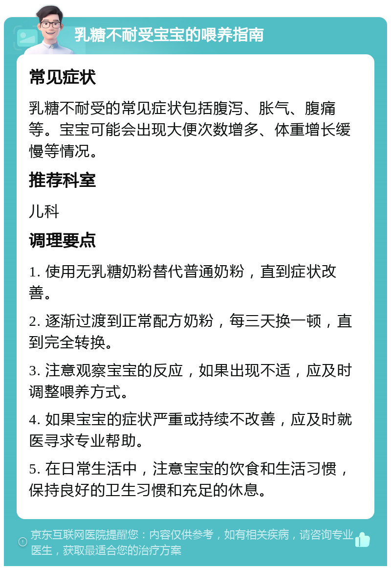 乳糖不耐受宝宝的喂养指南 常见症状 乳糖不耐受的常见症状包括腹泻、胀气、腹痛等。宝宝可能会出现大便次数增多、体重增长缓慢等情况。 推荐科室 儿科 调理要点 1. 使用无乳糖奶粉替代普通奶粉，直到症状改善。 2. 逐渐过渡到正常配方奶粉，每三天换一顿，直到完全转换。 3. 注意观察宝宝的反应，如果出现不适，应及时调整喂养方式。 4. 如果宝宝的症状严重或持续不改善，应及时就医寻求专业帮助。 5. 在日常生活中，注意宝宝的饮食和生活习惯，保持良好的卫生习惯和充足的休息。