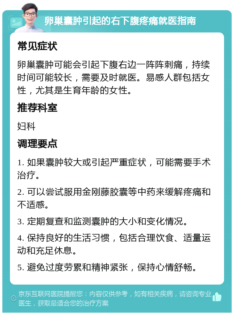 卵巢囊肿引起的右下腹疼痛就医指南 常见症状 卵巢囊肿可能会引起下腹右边一阵阵刺痛，持续时间可能较长，需要及时就医。易感人群包括女性，尤其是生育年龄的女性。 推荐科室 妇科 调理要点 1. 如果囊肿较大或引起严重症状，可能需要手术治疗。 2. 可以尝试服用金刚藤胶囊等中药来缓解疼痛和不适感。 3. 定期复查和监测囊肿的大小和变化情况。 4. 保持良好的生活习惯，包括合理饮食、适量运动和充足休息。 5. 避免过度劳累和精神紧张，保持心情舒畅。