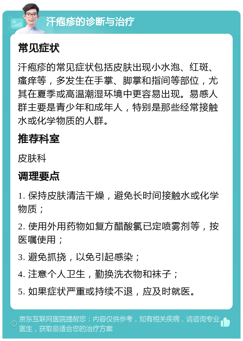 汗疱疹的诊断与治疗 常见症状 汗疱疹的常见症状包括皮肤出现小水泡、红斑、瘙痒等，多发生在手掌、脚掌和指间等部位，尤其在夏季或高温潮湿环境中更容易出现。易感人群主要是青少年和成年人，特别是那些经常接触水或化学物质的人群。 推荐科室 皮肤科 调理要点 1. 保持皮肤清洁干燥，避免长时间接触水或化学物质； 2. 使用外用药物如复方醋酸氯已定喷雾剂等，按医嘱使用； 3. 避免抓挠，以免引起感染； 4. 注意个人卫生，勤换洗衣物和袜子； 5. 如果症状严重或持续不退，应及时就医。