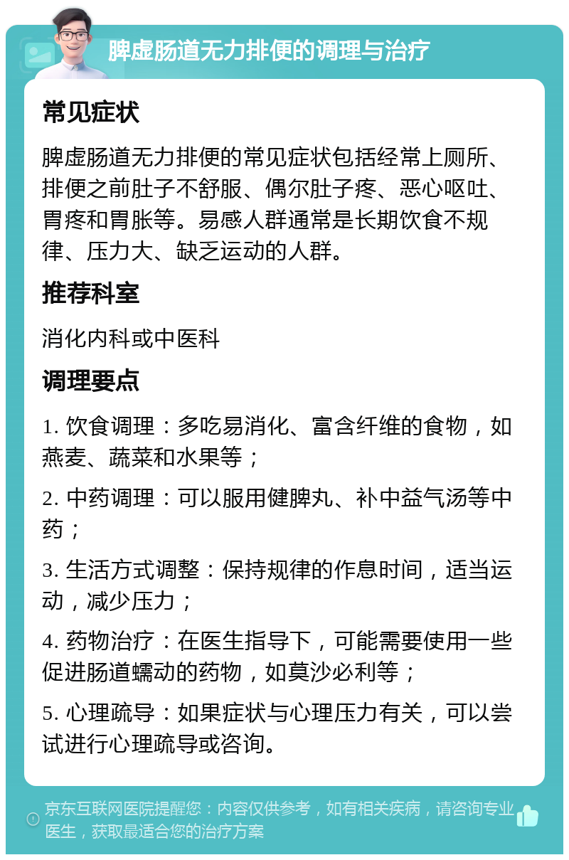 脾虚肠道无力排便的调理与治疗 常见症状 脾虚肠道无力排便的常见症状包括经常上厕所、排便之前肚子不舒服、偶尔肚子疼、恶心呕吐、胃疼和胃胀等。易感人群通常是长期饮食不规律、压力大、缺乏运动的人群。 推荐科室 消化内科或中医科 调理要点 1. 饮食调理：多吃易消化、富含纤维的食物，如燕麦、蔬菜和水果等； 2. 中药调理：可以服用健脾丸、补中益气汤等中药； 3. 生活方式调整：保持规律的作息时间，适当运动，减少压力； 4. 药物治疗：在医生指导下，可能需要使用一些促进肠道蠕动的药物，如莫沙必利等； 5. 心理疏导：如果症状与心理压力有关，可以尝试进行心理疏导或咨询。