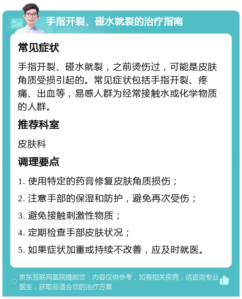 手指开裂、碰水就裂的治疗指南 常见症状 手指开裂、碰水就裂，之前烫伤过，可能是皮肤角质受损引起的。常见症状包括手指开裂、疼痛、出血等，易感人群为经常接触水或化学物质的人群。 推荐科室 皮肤科 调理要点 1. 使用特定的药膏修复皮肤角质损伤； 2. 注意手部的保湿和防护，避免再次受伤； 3. 避免接触刺激性物质； 4. 定期检查手部皮肤状况； 5. 如果症状加重或持续不改善，应及时就医。