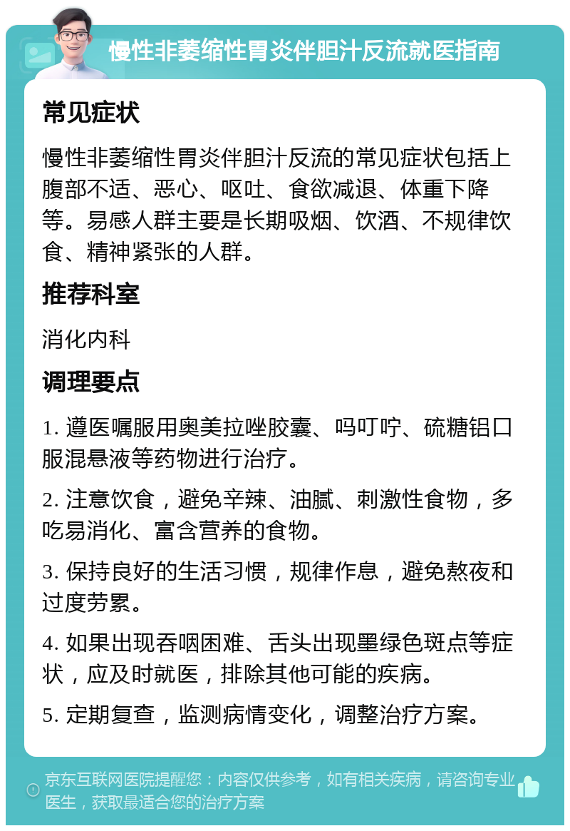 慢性非萎缩性胃炎伴胆汁反流就医指南 常见症状 慢性非萎缩性胃炎伴胆汁反流的常见症状包括上腹部不适、恶心、呕吐、食欲减退、体重下降等。易感人群主要是长期吸烟、饮酒、不规律饮食、精神紧张的人群。 推荐科室 消化内科 调理要点 1. 遵医嘱服用奥美拉唑胶囊、吗叮咛、硫糖铝口服混悬液等药物进行治疗。 2. 注意饮食，避免辛辣、油腻、刺激性食物，多吃易消化、富含营养的食物。 3. 保持良好的生活习惯，规律作息，避免熬夜和过度劳累。 4. 如果出现吞咽困难、舌头出现墨绿色斑点等症状，应及时就医，排除其他可能的疾病。 5. 定期复查，监测病情变化，调整治疗方案。