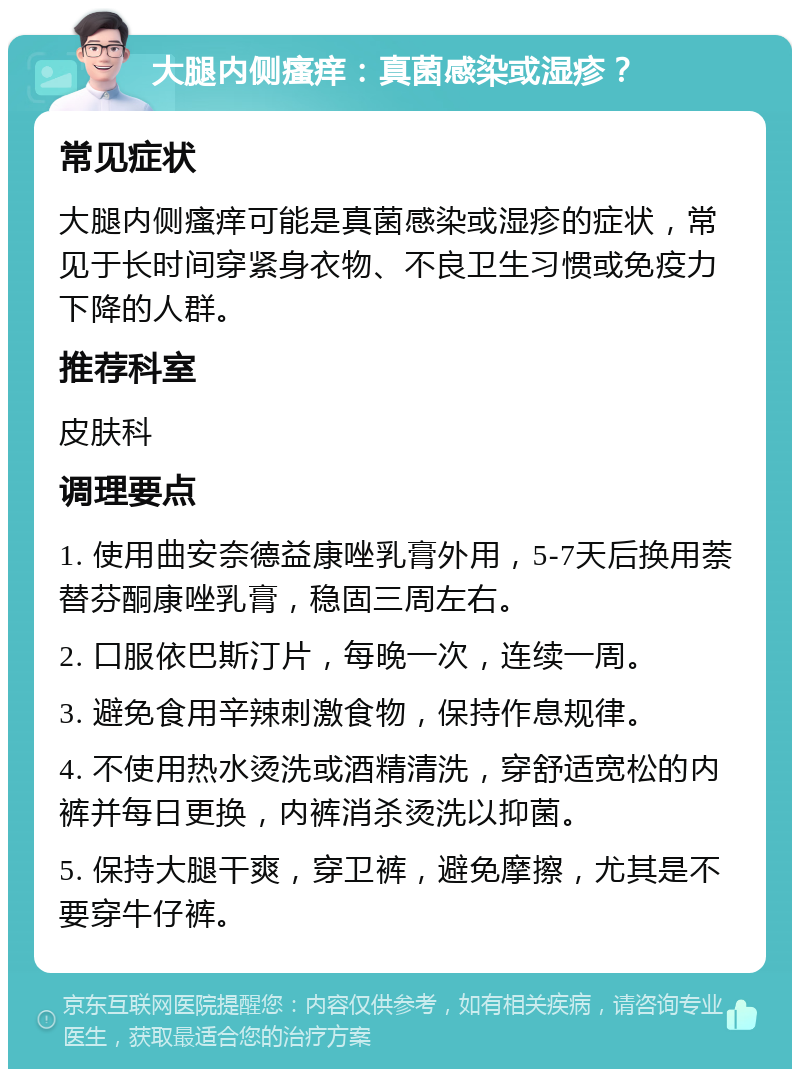 大腿内侧瘙痒：真菌感染或湿疹？ 常见症状 大腿内侧瘙痒可能是真菌感染或湿疹的症状，常见于长时间穿紧身衣物、不良卫生习惯或免疫力下降的人群。 推荐科室 皮肤科 调理要点 1. 使用曲安奈德益康唑乳膏外用，5-7天后换用萘替芬酮康唑乳膏，稳固三周左右。 2. 口服依巴斯汀片，每晚一次，连续一周。 3. 避免食用辛辣刺激食物，保持作息规律。 4. 不使用热水烫洗或酒精清洗，穿舒适宽松的内裤并每日更换，内裤消杀烫洗以抑菌。 5. 保持大腿干爽，穿卫裤，避免摩擦，尤其是不要穿牛仔裤。