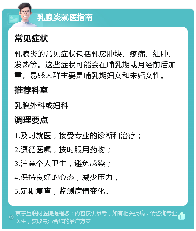 乳腺炎就医指南 常见症状 乳腺炎的常见症状包括乳房肿块、疼痛、红肿、发热等。这些症状可能会在哺乳期或月经前后加重。易感人群主要是哺乳期妇女和未婚女性。 推荐科室 乳腺外科或妇科 调理要点 1.及时就医，接受专业的诊断和治疗； 2.遵循医嘱，按时服用药物； 3.注意个人卫生，避免感染； 4.保持良好的心态，减少压力； 5.定期复查，监测病情变化。