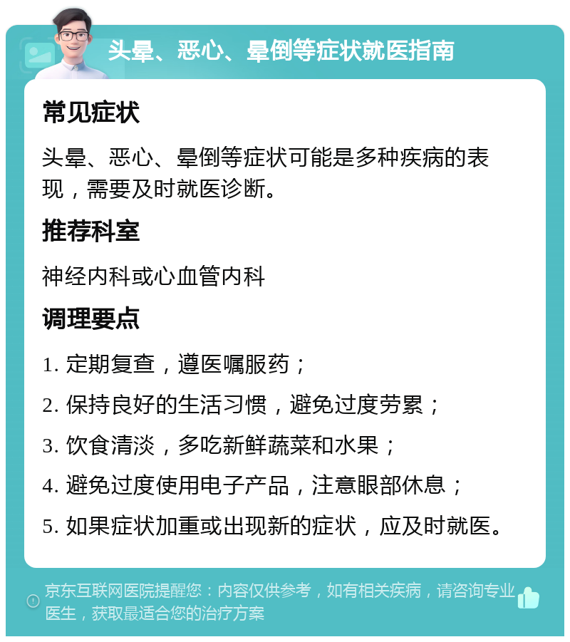 头晕、恶心、晕倒等症状就医指南 常见症状 头晕、恶心、晕倒等症状可能是多种疾病的表现，需要及时就医诊断。 推荐科室 神经内科或心血管内科 调理要点 1. 定期复查，遵医嘱服药； 2. 保持良好的生活习惯，避免过度劳累； 3. 饮食清淡，多吃新鲜蔬菜和水果； 4. 避免过度使用电子产品，注意眼部休息； 5. 如果症状加重或出现新的症状，应及时就医。