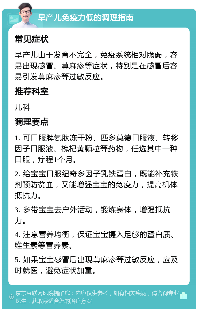 早产儿免疫力低的调理指南 常见症状 早产儿由于发育不完全，免疫系统相对脆弱，容易出现感冒、荨麻疹等症状，特别是在感冒后容易引发荨麻疹等过敏反应。 推荐科室 儿科 调理要点 1. 可口服脾氨肽冻干粉、匹多莫德口服液、转移因子口服液、槐杞黄颗粒等药物，任选其中一种口服，疗程1个月。 2. 给宝宝口服纽奇多因子乳铁蛋白，既能补充铁剂预防贫血，又能增强宝宝的免疫力，提高机体抵抗力。 3. 多带宝宝去户外活动，锻炼身体，增强抵抗力。 4. 注意营养均衡，保证宝宝摄入足够的蛋白质、维生素等营养素。 5. 如果宝宝感冒后出现荨麻疹等过敏反应，应及时就医，避免症状加重。