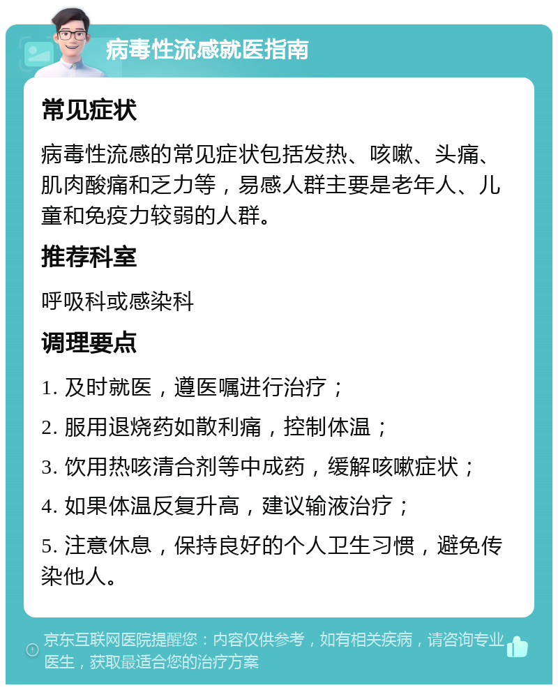 病毒性流感就医指南 常见症状 病毒性流感的常见症状包括发热、咳嗽、头痛、肌肉酸痛和乏力等，易感人群主要是老年人、儿童和免疫力较弱的人群。 推荐科室 呼吸科或感染科 调理要点 1. 及时就医，遵医嘱进行治疗； 2. 服用退烧药如散利痛，控制体温； 3. 饮用热咳清合剂等中成药，缓解咳嗽症状； 4. 如果体温反复升高，建议输液治疗； 5. 注意休息，保持良好的个人卫生习惯，避免传染他人。