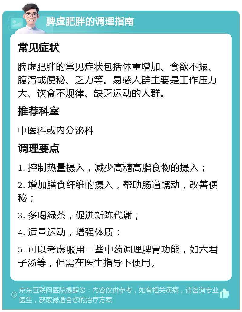 脾虚肥胖的调理指南 常见症状 脾虚肥胖的常见症状包括体重增加、食欲不振、腹泻或便秘、乏力等。易感人群主要是工作压力大、饮食不规律、缺乏运动的人群。 推荐科室 中医科或内分泌科 调理要点 1. 控制热量摄入，减少高糖高脂食物的摄入； 2. 增加膳食纤维的摄入，帮助肠道蠕动，改善便秘； 3. 多喝绿茶，促进新陈代谢； 4. 适量运动，增强体质； 5. 可以考虑服用一些中药调理脾胃功能，如六君子汤等，但需在医生指导下使用。