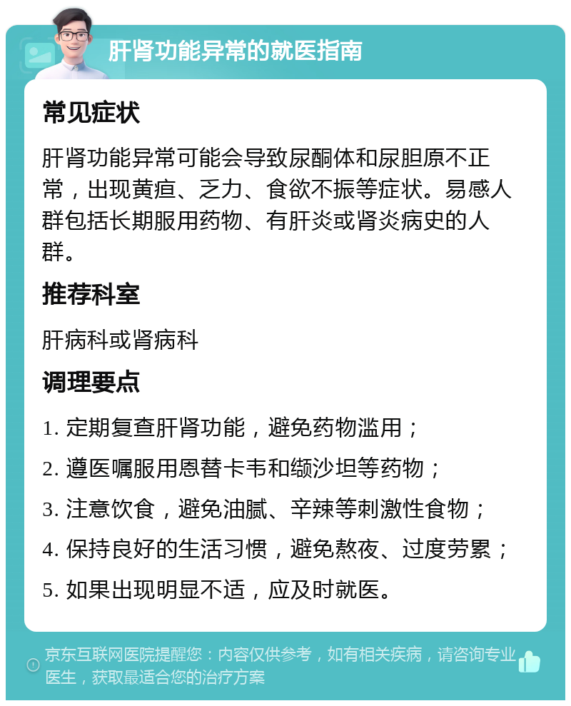 肝肾功能异常的就医指南 常见症状 肝肾功能异常可能会导致尿酮体和尿胆原不正常，出现黄疸、乏力、食欲不振等症状。易感人群包括长期服用药物、有肝炎或肾炎病史的人群。 推荐科室 肝病科或肾病科 调理要点 1. 定期复查肝肾功能，避免药物滥用； 2. 遵医嘱服用恩替卡韦和缬沙坦等药物； 3. 注意饮食，避免油腻、辛辣等刺激性食物； 4. 保持良好的生活习惯，避免熬夜、过度劳累； 5. 如果出现明显不适，应及时就医。