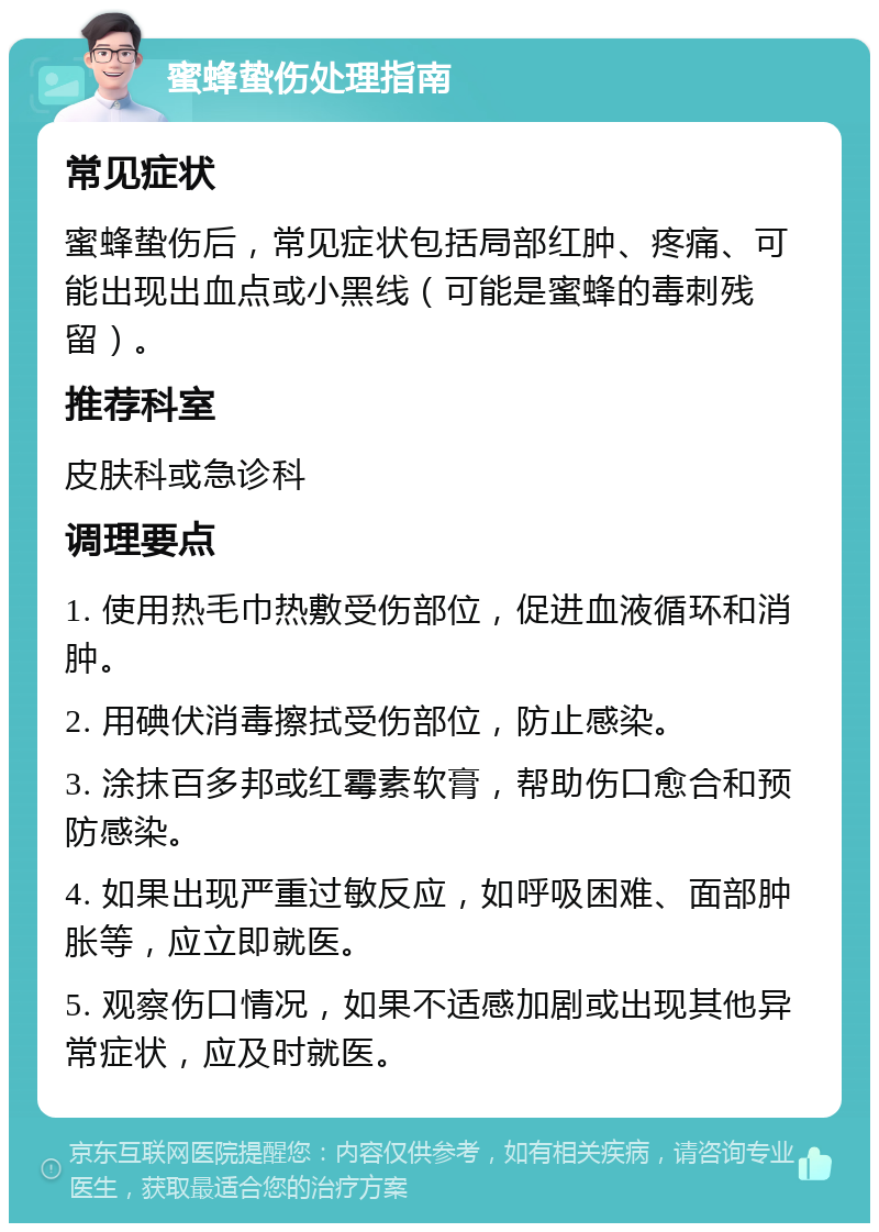 蜜蜂蛰伤处理指南 常见症状 蜜蜂蛰伤后，常见症状包括局部红肿、疼痛、可能出现出血点或小黑线（可能是蜜蜂的毒刺残留）。 推荐科室 皮肤科或急诊科 调理要点 1. 使用热毛巾热敷受伤部位，促进血液循环和消肿。 2. 用碘伏消毒擦拭受伤部位，防止感染。 3. 涂抹百多邦或红霉素软膏，帮助伤口愈合和预防感染。 4. 如果出现严重过敏反应，如呼吸困难、面部肿胀等，应立即就医。 5. 观察伤口情况，如果不适感加剧或出现其他异常症状，应及时就医。