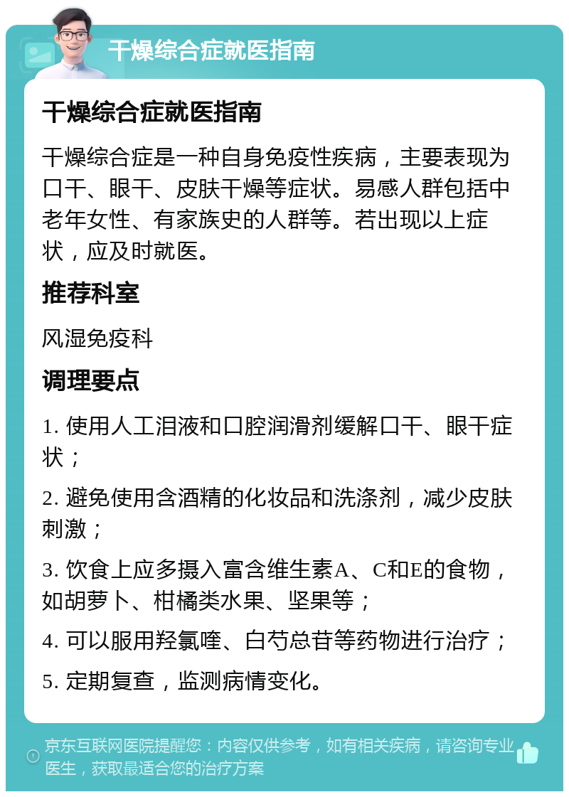 干燥综合症就医指南 干燥综合症就医指南 干燥综合症是一种自身免疫性疾病，主要表现为口干、眼干、皮肤干燥等症状。易感人群包括中老年女性、有家族史的人群等。若出现以上症状，应及时就医。 推荐科室 风湿免疫科 调理要点 1. 使用人工泪液和口腔润滑剂缓解口干、眼干症状； 2. 避免使用含酒精的化妆品和洗涤剂，减少皮肤刺激； 3. 饮食上应多摄入富含维生素A、C和E的食物，如胡萝卜、柑橘类水果、坚果等； 4. 可以服用羟氯喹、白芍总苷等药物进行治疗； 5. 定期复查，监测病情变化。