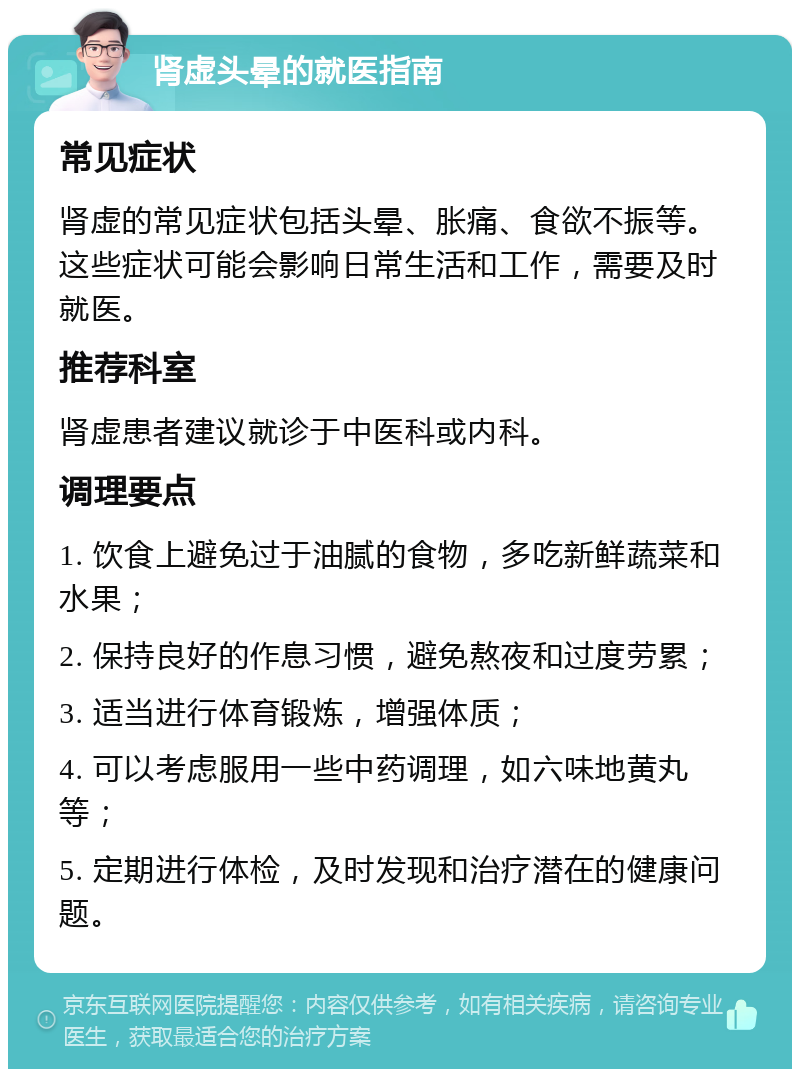 肾虚头晕的就医指南 常见症状 肾虚的常见症状包括头晕、胀痛、食欲不振等。这些症状可能会影响日常生活和工作，需要及时就医。 推荐科室 肾虚患者建议就诊于中医科或内科。 调理要点 1. 饮食上避免过于油腻的食物，多吃新鲜蔬菜和水果； 2. 保持良好的作息习惯，避免熬夜和过度劳累； 3. 适当进行体育锻炼，增强体质； 4. 可以考虑服用一些中药调理，如六味地黄丸等； 5. 定期进行体检，及时发现和治疗潜在的健康问题。