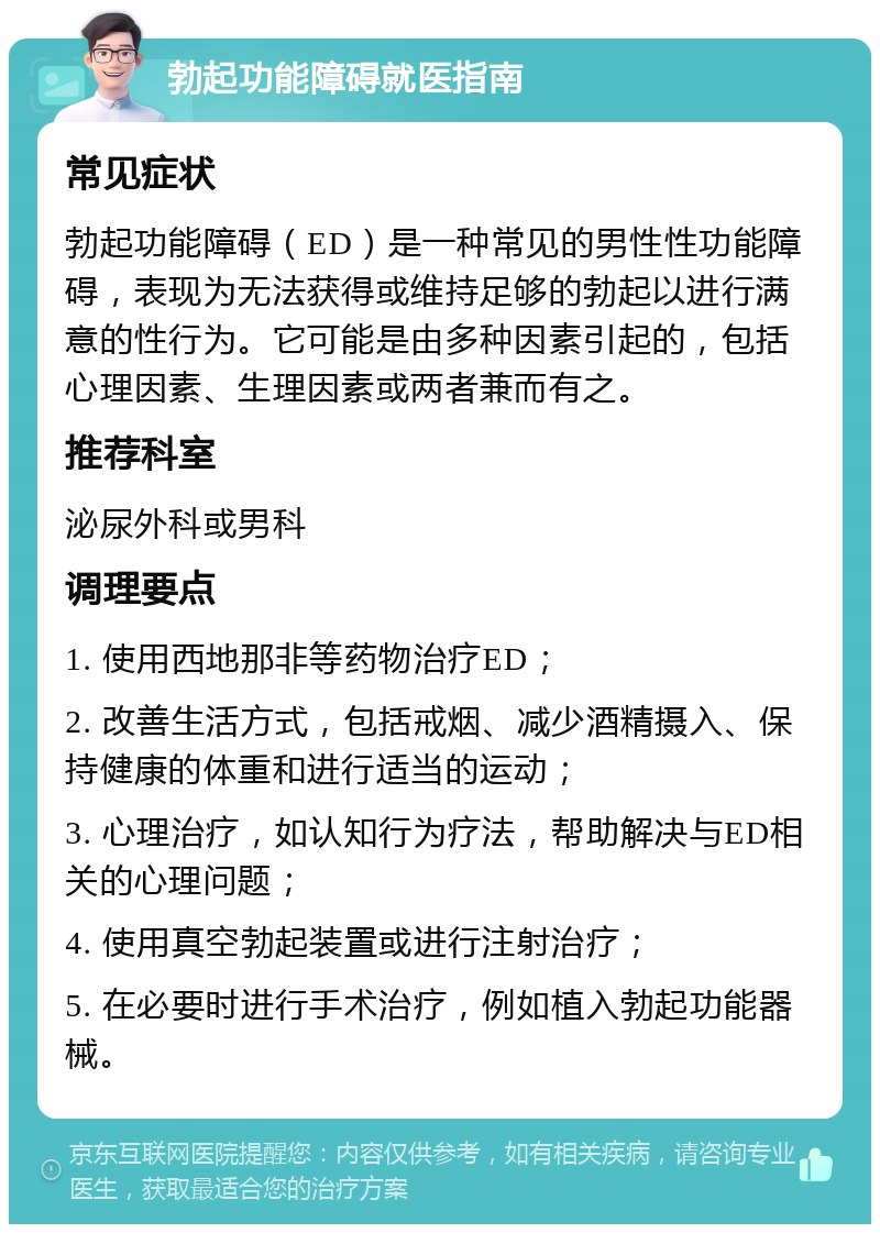 勃起功能障碍就医指南 常见症状 勃起功能障碍（ED）是一种常见的男性性功能障碍，表现为无法获得或维持足够的勃起以进行满意的性行为。它可能是由多种因素引起的，包括心理因素、生理因素或两者兼而有之。 推荐科室 泌尿外科或男科 调理要点 1. 使用西地那非等药物治疗ED； 2. 改善生活方式，包括戒烟、减少酒精摄入、保持健康的体重和进行适当的运动； 3. 心理治疗，如认知行为疗法，帮助解决与ED相关的心理问题； 4. 使用真空勃起装置或进行注射治疗； 5. 在必要时进行手术治疗，例如植入勃起功能器械。