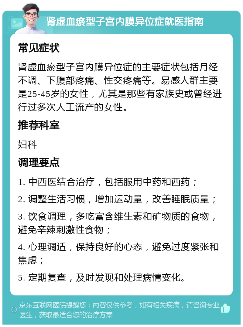 肾虚血瘀型子宫内膜异位症就医指南 常见症状 肾虚血瘀型子宫内膜异位症的主要症状包括月经不调、下腹部疼痛、性交疼痛等。易感人群主要是25-45岁的女性，尤其是那些有家族史或曾经进行过多次人工流产的女性。 推荐科室 妇科 调理要点 1. 中西医结合治疗，包括服用中药和西药； 2. 调整生活习惯，增加运动量，改善睡眠质量； 3. 饮食调理，多吃富含维生素和矿物质的食物，避免辛辣刺激性食物； 4. 心理调适，保持良好的心态，避免过度紧张和焦虑； 5. 定期复查，及时发现和处理病情变化。