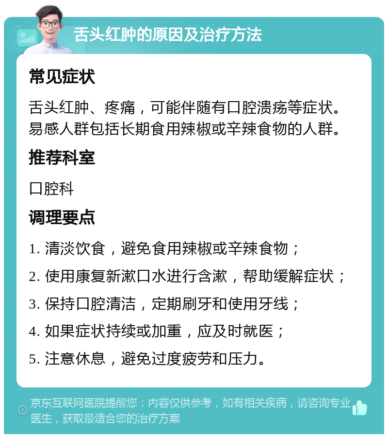 舌头红肿的原因及治疗方法 常见症状 舌头红肿、疼痛，可能伴随有口腔溃疡等症状。易感人群包括长期食用辣椒或辛辣食物的人群。 推荐科室 口腔科 调理要点 1. 清淡饮食，避免食用辣椒或辛辣食物； 2. 使用康复新漱口水进行含漱，帮助缓解症状； 3. 保持口腔清洁，定期刷牙和使用牙线； 4. 如果症状持续或加重，应及时就医； 5. 注意休息，避免过度疲劳和压力。