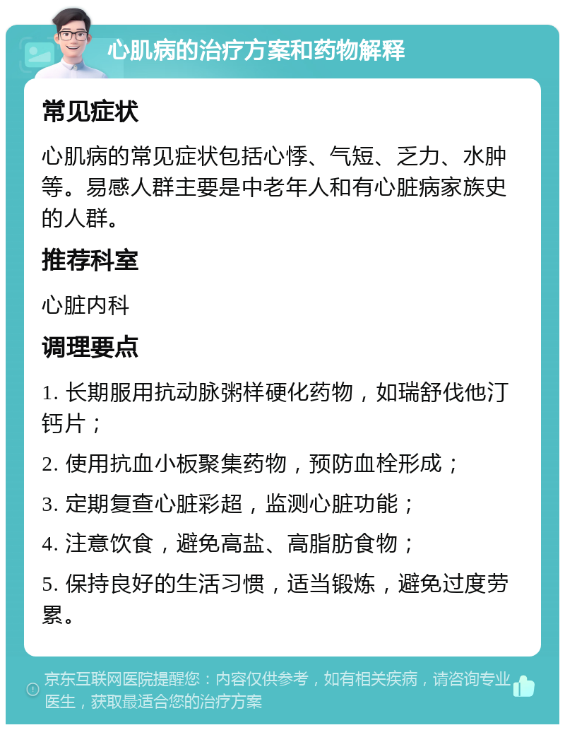 心肌病的治疗方案和药物解释 常见症状 心肌病的常见症状包括心悸、气短、乏力、水肿等。易感人群主要是中老年人和有心脏病家族史的人群。 推荐科室 心脏内科 调理要点 1. 长期服用抗动脉粥样硬化药物，如瑞舒伐他汀钙片； 2. 使用抗血小板聚集药物，预防血栓形成； 3. 定期复查心脏彩超，监测心脏功能； 4. 注意饮食，避免高盐、高脂肪食物； 5. 保持良好的生活习惯，适当锻炼，避免过度劳累。