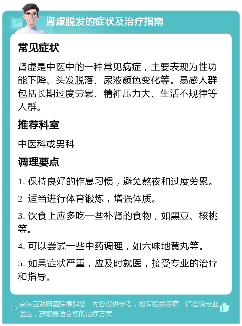 肾虚脱发的症状及治疗指南 常见症状 肾虚是中医中的一种常见病症，主要表现为性功能下降、头发脱落、尿液颜色变化等。易感人群包括长期过度劳累、精神压力大、生活不规律等人群。 推荐科室 中医科或男科 调理要点 1. 保持良好的作息习惯，避免熬夜和过度劳累。 2. 适当进行体育锻炼，增强体质。 3. 饮食上应多吃一些补肾的食物，如黑豆、核桃等。 4. 可以尝试一些中药调理，如六味地黄丸等。 5. 如果症状严重，应及时就医，接受专业的治疗和指导。