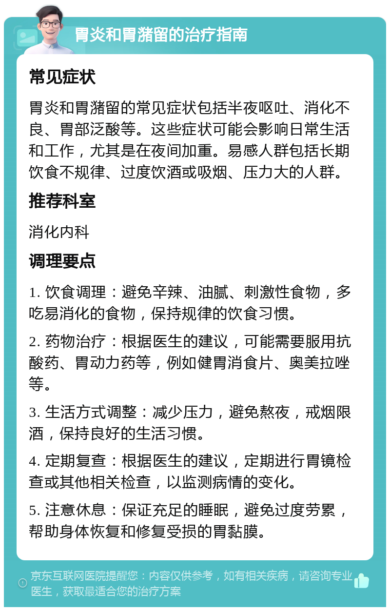 胃炎和胃潴留的治疗指南 常见症状 胃炎和胃潴留的常见症状包括半夜呕吐、消化不良、胃部泛酸等。这些症状可能会影响日常生活和工作，尤其是在夜间加重。易感人群包括长期饮食不规律、过度饮酒或吸烟、压力大的人群。 推荐科室 消化内科 调理要点 1. 饮食调理：避免辛辣、油腻、刺激性食物，多吃易消化的食物，保持规律的饮食习惯。 2. 药物治疗：根据医生的建议，可能需要服用抗酸药、胃动力药等，例如健胃消食片、奥美拉唑等。 3. 生活方式调整：减少压力，避免熬夜，戒烟限酒，保持良好的生活习惯。 4. 定期复查：根据医生的建议，定期进行胃镜检查或其他相关检查，以监测病情的变化。 5. 注意休息：保证充足的睡眠，避免过度劳累，帮助身体恢复和修复受损的胃黏膜。