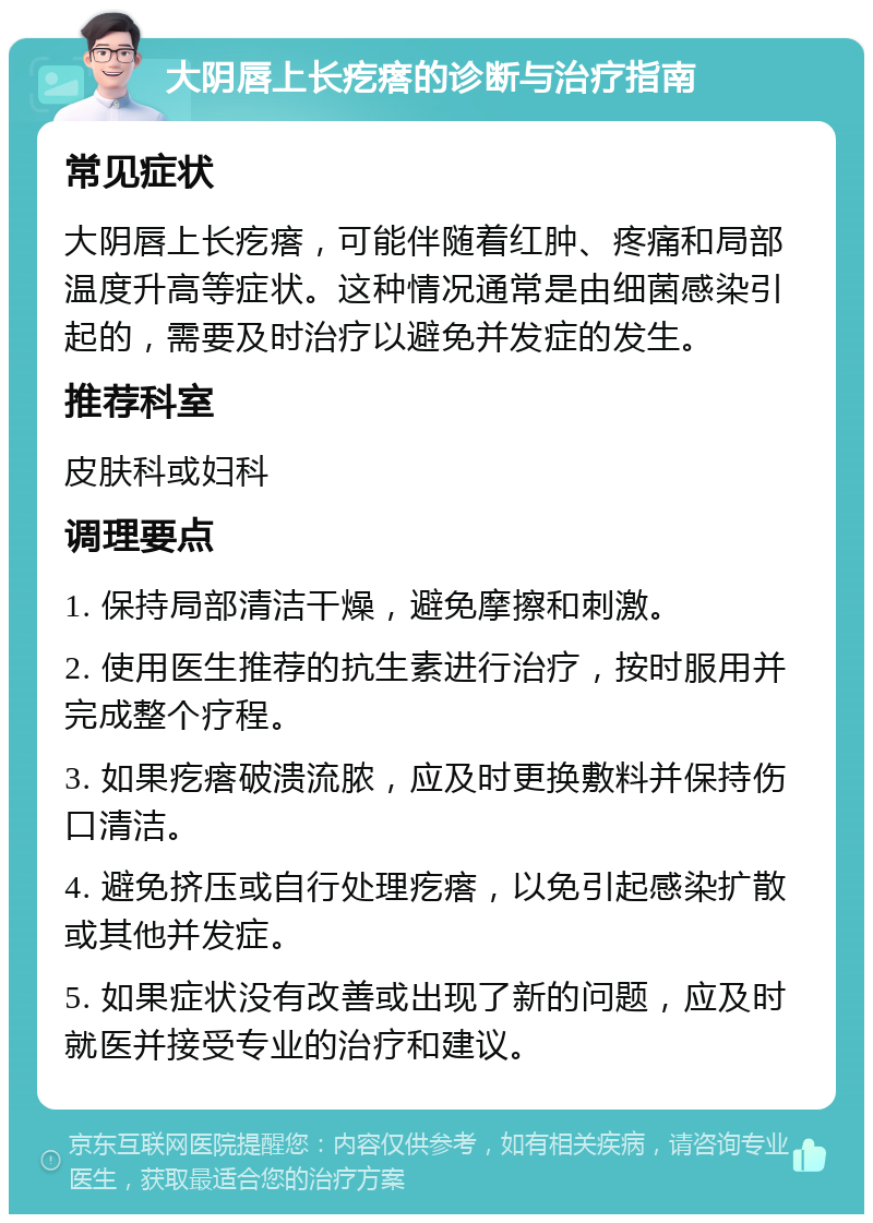 大阴唇上长疙瘩的诊断与治疗指南 常见症状 大阴唇上长疙瘩，可能伴随着红肿、疼痛和局部温度升高等症状。这种情况通常是由细菌感染引起的，需要及时治疗以避免并发症的发生。 推荐科室 皮肤科或妇科 调理要点 1. 保持局部清洁干燥，避免摩擦和刺激。 2. 使用医生推荐的抗生素进行治疗，按时服用并完成整个疗程。 3. 如果疙瘩破溃流脓，应及时更换敷料并保持伤口清洁。 4. 避免挤压或自行处理疙瘩，以免引起感染扩散或其他并发症。 5. 如果症状没有改善或出现了新的问题，应及时就医并接受专业的治疗和建议。