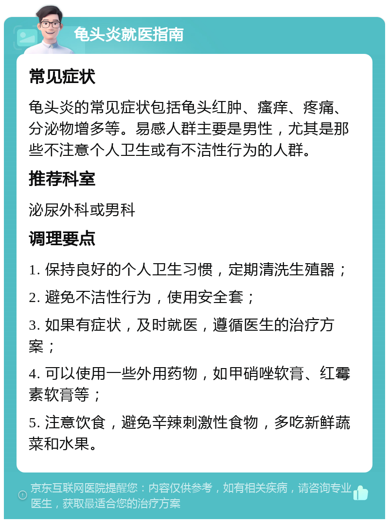 龟头炎就医指南 常见症状 龟头炎的常见症状包括龟头红肿、瘙痒、疼痛、分泌物增多等。易感人群主要是男性，尤其是那些不注意个人卫生或有不洁性行为的人群。 推荐科室 泌尿外科或男科 调理要点 1. 保持良好的个人卫生习惯，定期清洗生殖器； 2. 避免不洁性行为，使用安全套； 3. 如果有症状，及时就医，遵循医生的治疗方案； 4. 可以使用一些外用药物，如甲硝唑软膏、红霉素软膏等； 5. 注意饮食，避免辛辣刺激性食物，多吃新鲜蔬菜和水果。