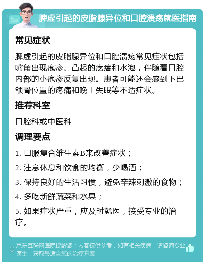 脾虚引起的皮脂腺异位和口腔溃疡就医指南 常见症状 脾虚引起的皮脂腺异位和口腔溃疡常见症状包括嘴角出现疱疹、凸起的疙瘩和水泡，伴随着口腔内部的小疱疹反复出现。患者可能还会感到下巴颌骨位置的疼痛和晚上失眠等不适症状。 推荐科室 口腔科或中医科 调理要点 1. 口服复合维生素B来改善症状； 2. 注意休息和饮食的均衡，少喝酒； 3. 保持良好的生活习惯，避免辛辣刺激的食物； 4. 多吃新鲜蔬菜和水果； 5. 如果症状严重，应及时就医，接受专业的治疗。