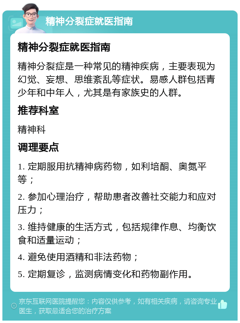 精神分裂症就医指南 精神分裂症就医指南 精神分裂症是一种常见的精神疾病，主要表现为幻觉、妄想、思维紊乱等症状。易感人群包括青少年和中年人，尤其是有家族史的人群。 推荐科室 精神科 调理要点 1. 定期服用抗精神病药物，如利培酮、奥氮平等； 2. 参加心理治疗，帮助患者改善社交能力和应对压力； 3. 维持健康的生活方式，包括规律作息、均衡饮食和适量运动； 4. 避免使用酒精和非法药物； 5. 定期复诊，监测病情变化和药物副作用。