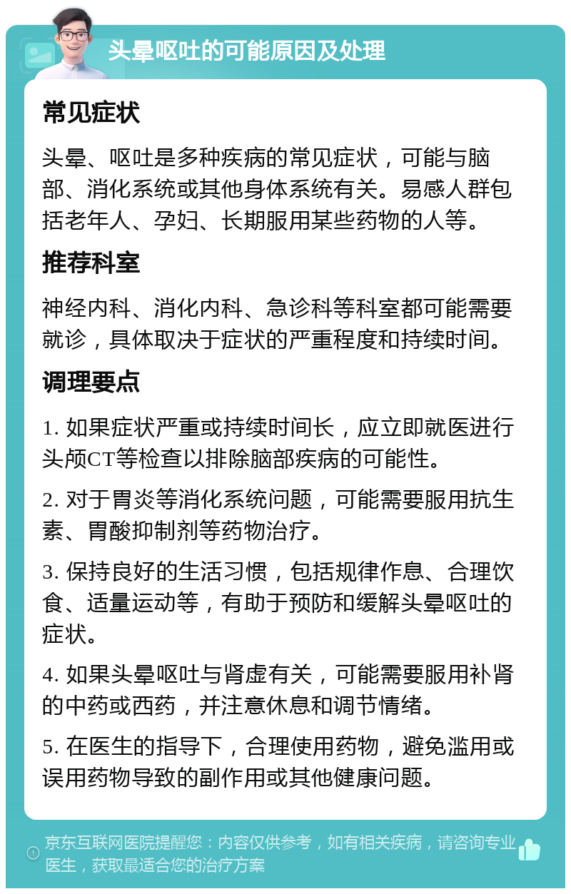 头晕呕吐的可能原因及处理 常见症状 头晕、呕吐是多种疾病的常见症状，可能与脑部、消化系统或其他身体系统有关。易感人群包括老年人、孕妇、长期服用某些药物的人等。 推荐科室 神经内科、消化内科、急诊科等科室都可能需要就诊，具体取决于症状的严重程度和持续时间。 调理要点 1. 如果症状严重或持续时间长，应立即就医进行头颅CT等检查以排除脑部疾病的可能性。 2. 对于胃炎等消化系统问题，可能需要服用抗生素、胃酸抑制剂等药物治疗。 3. 保持良好的生活习惯，包括规律作息、合理饮食、适量运动等，有助于预防和缓解头晕呕吐的症状。 4. 如果头晕呕吐与肾虚有关，可能需要服用补肾的中药或西药，并注意休息和调节情绪。 5. 在医生的指导下，合理使用药物，避免滥用或误用药物导致的副作用或其他健康问题。