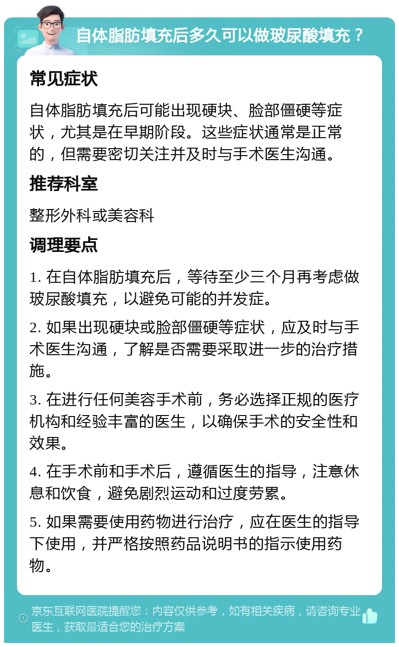 自体脂肪填充后多久可以做玻尿酸填充？ 常见症状 自体脂肪填充后可能出现硬块、脸部僵硬等症状，尤其是在早期阶段。这些症状通常是正常的，但需要密切关注并及时与手术医生沟通。 推荐科室 整形外科或美容科 调理要点 1. 在自体脂肪填充后，等待至少三个月再考虑做玻尿酸填充，以避免可能的并发症。 2. 如果出现硬块或脸部僵硬等症状，应及时与手术医生沟通，了解是否需要采取进一步的治疗措施。 3. 在进行任何美容手术前，务必选择正规的医疗机构和经验丰富的医生，以确保手术的安全性和效果。 4. 在手术前和手术后，遵循医生的指导，注意休息和饮食，避免剧烈运动和过度劳累。 5. 如果需要使用药物进行治疗，应在医生的指导下使用，并严格按照药品说明书的指示使用药物。