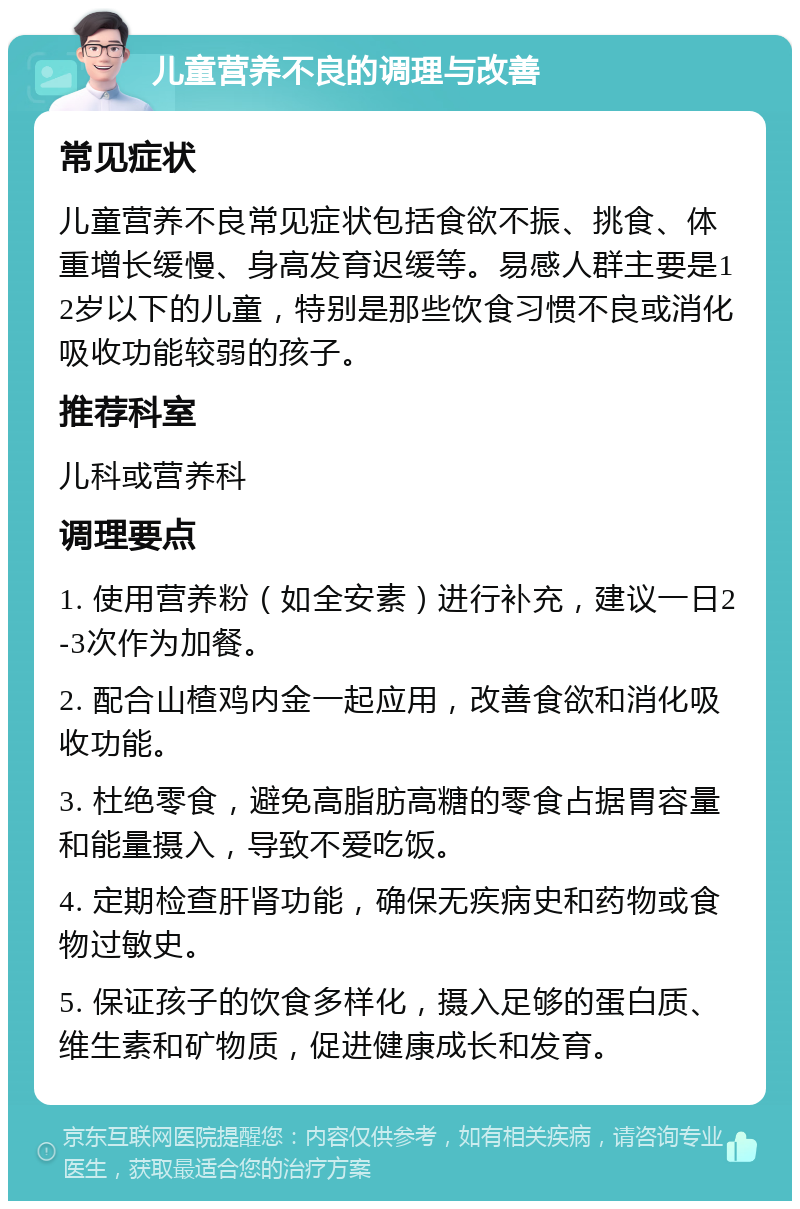 儿童营养不良的调理与改善 常见症状 儿童营养不良常见症状包括食欲不振、挑食、体重增长缓慢、身高发育迟缓等。易感人群主要是12岁以下的儿童，特别是那些饮食习惯不良或消化吸收功能较弱的孩子。 推荐科室 儿科或营养科 调理要点 1. 使用营养粉（如全安素）进行补充，建议一日2-3次作为加餐。 2. 配合山楂鸡内金一起应用，改善食欲和消化吸收功能。 3. 杜绝零食，避免高脂肪高糖的零食占据胃容量和能量摄入，导致不爱吃饭。 4. 定期检查肝肾功能，确保无疾病史和药物或食物过敏史。 5. 保证孩子的饮食多样化，摄入足够的蛋白质、维生素和矿物质，促进健康成长和发育。