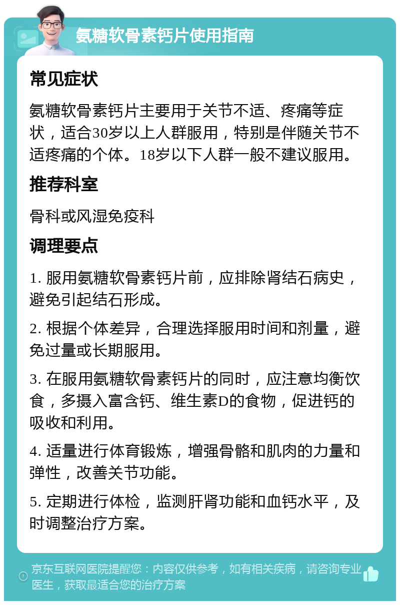 氨糖软骨素钙片使用指南 常见症状 氨糖软骨素钙片主要用于关节不适、疼痛等症状，适合30岁以上人群服用，特别是伴随关节不适疼痛的个体。18岁以下人群一般不建议服用。 推荐科室 骨科或风湿免疫科 调理要点 1. 服用氨糖软骨素钙片前，应排除肾结石病史，避免引起结石形成。 2. 根据个体差异，合理选择服用时间和剂量，避免过量或长期服用。 3. 在服用氨糖软骨素钙片的同时，应注意均衡饮食，多摄入富含钙、维生素D的食物，促进钙的吸收和利用。 4. 适量进行体育锻炼，增强骨骼和肌肉的力量和弹性，改善关节功能。 5. 定期进行体检，监测肝肾功能和血钙水平，及时调整治疗方案。