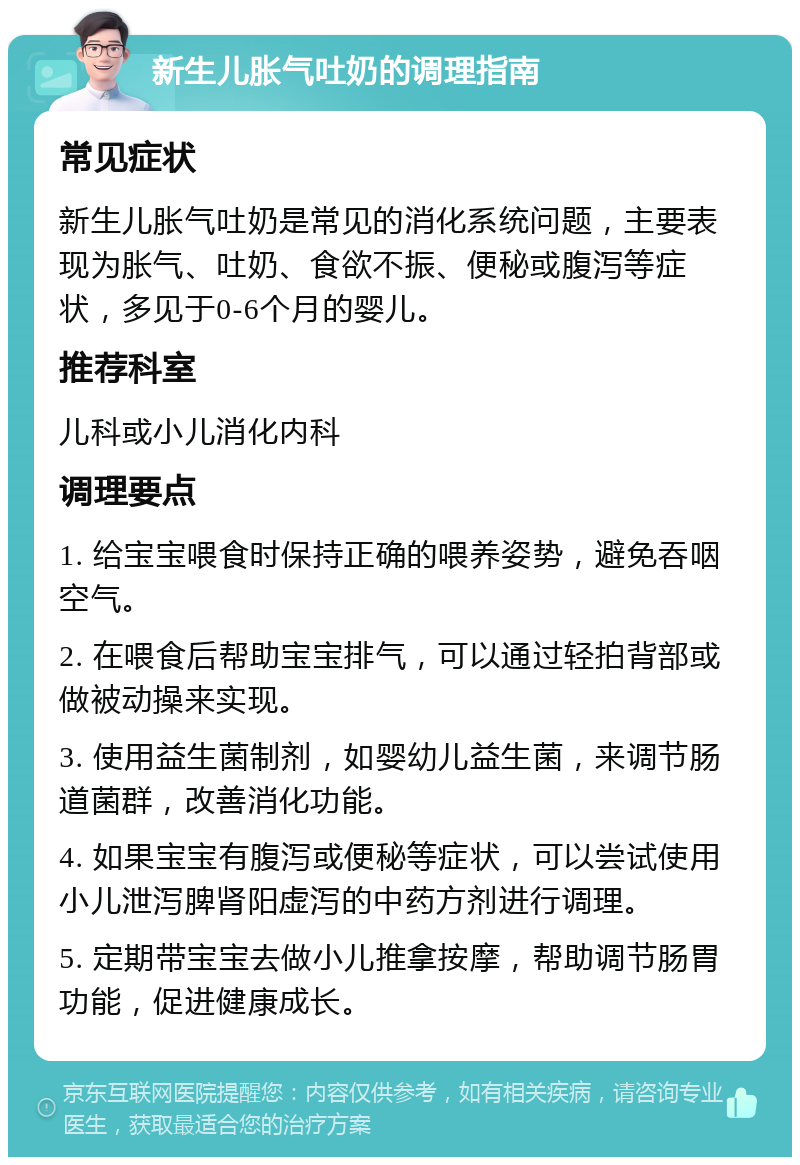 新生儿胀气吐奶的调理指南 常见症状 新生儿胀气吐奶是常见的消化系统问题，主要表现为胀气、吐奶、食欲不振、便秘或腹泻等症状，多见于0-6个月的婴儿。 推荐科室 儿科或小儿消化内科 调理要点 1. 给宝宝喂食时保持正确的喂养姿势，避免吞咽空气。 2. 在喂食后帮助宝宝排气，可以通过轻拍背部或做被动操来实现。 3. 使用益生菌制剂，如婴幼儿益生菌，来调节肠道菌群，改善消化功能。 4. 如果宝宝有腹泻或便秘等症状，可以尝试使用小儿泄泻脾肾阳虚泻的中药方剂进行调理。 5. 定期带宝宝去做小儿推拿按摩，帮助调节肠胃功能，促进健康成长。