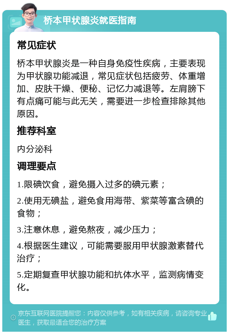 桥本甲状腺炎就医指南 常见症状 桥本甲状腺炎是一种自身免疫性疾病，主要表现为甲状腺功能减退，常见症状包括疲劳、体重增加、皮肤干燥、便秘、记忆力减退等。左肩膀下有点痛可能与此无关，需要进一步检查排除其他原因。 推荐科室 内分泌科 调理要点 1.限碘饮食，避免摄入过多的碘元素； 2.使用无碘盐，避免食用海带、紫菜等富含碘的食物； 3.注意休息，避免熬夜，减少压力； 4.根据医生建议，可能需要服用甲状腺激素替代治疗； 5.定期复查甲状腺功能和抗体水平，监测病情变化。